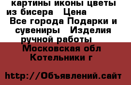 картины,иконы,цветы из бисера › Цена ­ 2 000 - Все города Подарки и сувениры » Изделия ручной работы   . Московская обл.,Котельники г.